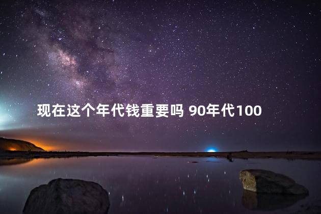 现在这个年代钱重要吗 90年代100现在多少钱